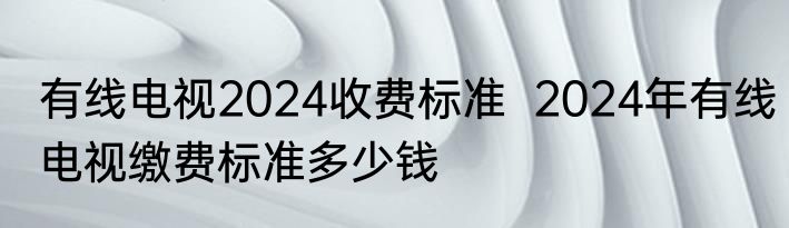有线电视2024收费标准  2024年有线电视缴费标准多少钱