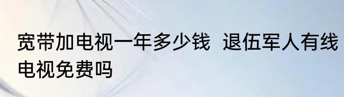 宽带加电视一年多少钱  退伍军人有线电视免费吗