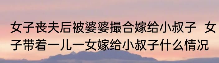 女子丧夫后被婆婆撮合嫁给小叔子  女子带着一儿一女嫁给小叔子什么情况