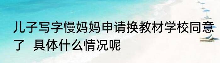 儿子写字慢妈妈申请换教材学校同意了  具体什么情况呢