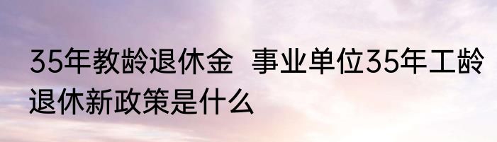 35年教龄退休金  事业单位35年工龄退休新政策是什么