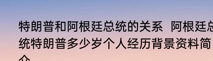 特朗普和阿根廷总统的关系  阿根廷总统特朗普多少岁个人经历背景资料简介  