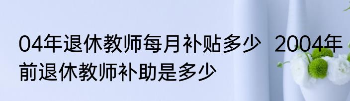 04年退休教师每月补贴多少  2004年前退休教师补助是多少