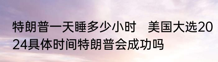 特朗普一天睡多少小时   美国大选2024具体时间特朗普会成功吗
