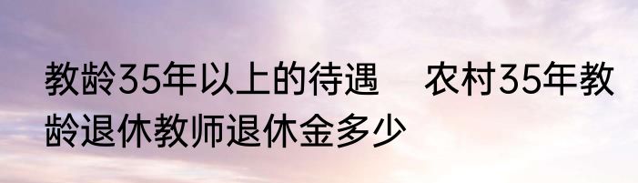 教龄35年以上的待遇    农村35年教龄退休教师退休金多少