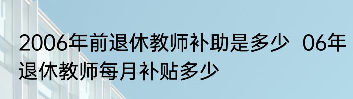 2006年前退休教师补助是多少  06年退休教师每月补贴多少