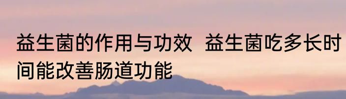 益生菌的作用与功效  益生菌吃多长时间能改善肠道功能