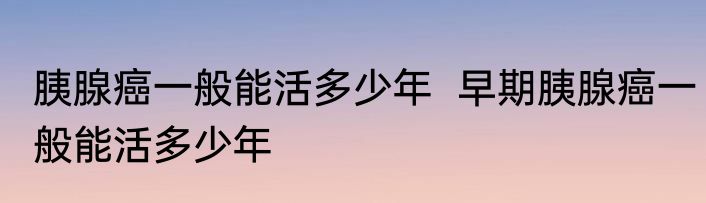 胰腺癌一般能活多少年  早期胰腺癌一般能活多少年