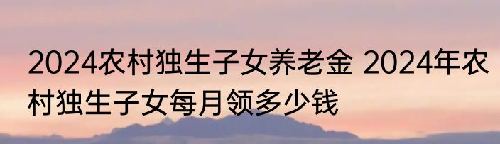 2024农村独生子女养老金 2024年农村独生子女每月领多少钱