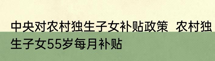 中央对农村独生子女补贴政策  农村独生子女55岁每月补贴