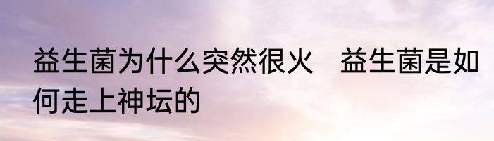 益生菌为什么突然很火   益生菌是如何走上神坛的