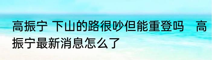 高振宁 下山的路很吵但能重登吗   高振宁最新消息怎么了