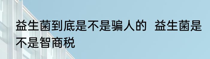 益生菌到底是不是骗人的  益生菌是不是智商税