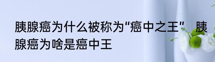 胰腺癌为什么被称为“癌中之王”   胰腺癌为啥是癌中王