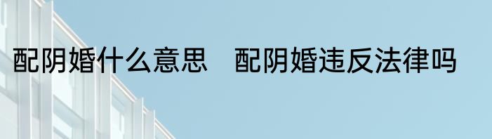 配阴婚什么意思   配阴婚违反法律吗