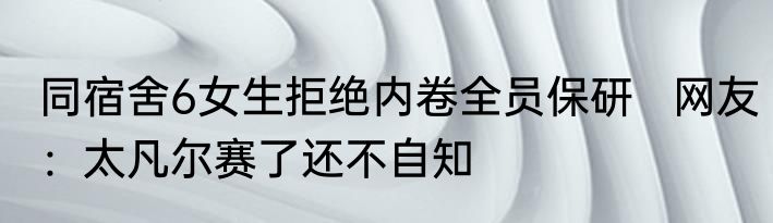同宿舍6女生拒绝内卷全员保研   网友：太凡尔赛了还不自知