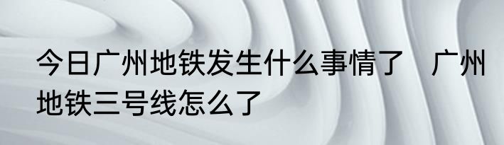 今日广州地铁发生什么事情了   广州地铁三号线怎么了