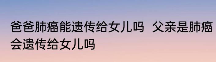 爸爸肺癌能遗传给女儿吗  父亲是肺癌会遗传给女儿吗