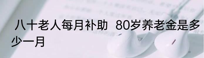  八十老人每月补助  80岁养老金是多少一月