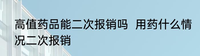 高值药品能二次报销吗  用药什么情况二次报销