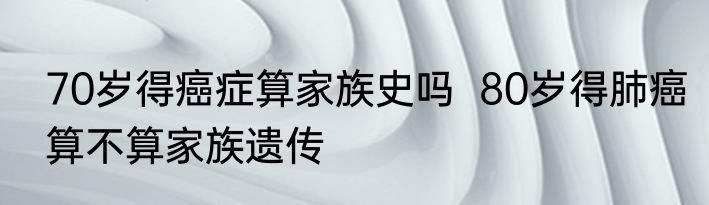 70岁得癌症算家族史吗  80岁得肺癌算不算家族遗传 