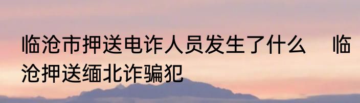临沧市押送电诈人员发生了什么    临沧押送缅北诈骗犯
