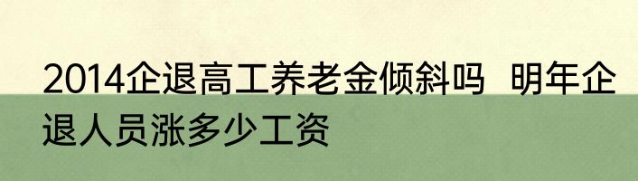 2014企退高工养老金倾斜吗  明年企退人员涨多少工资