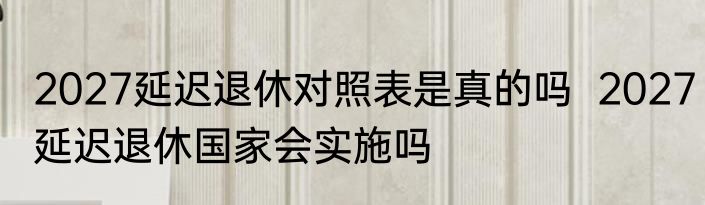 2027延迟退休对照表是真的吗  2027延迟退休国家会实施吗