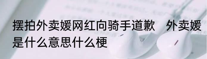 摆拍外卖媛网红向骑手道歉   外卖媛是什么意思什么梗