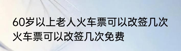 60岁以上老人火车票可以改签几次  火车票可以改签几次免费