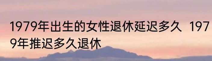 1979年出生的女性退休延迟多久  1979年推迟多久退休