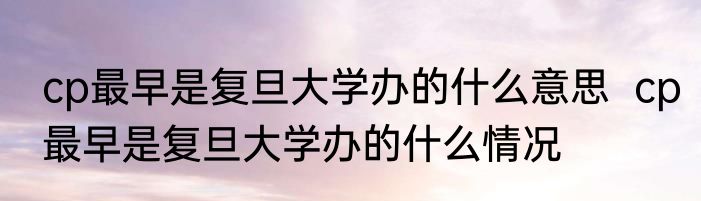 cp最早是复旦大学办的什么意思  cp最早是复旦大学办的什么情况