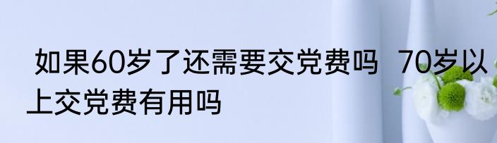  如果60岁了还需要交党费吗  70岁以上交党费有用吗