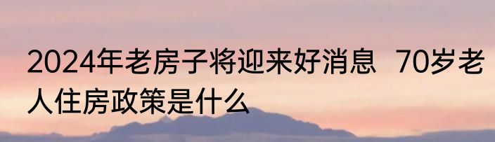 2024年老房子将迎来好消息  70岁老人住房政策是什么