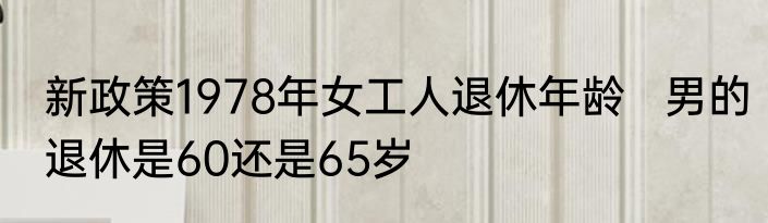 新政策1978年女工人退休年龄   男的退休是60还是65岁