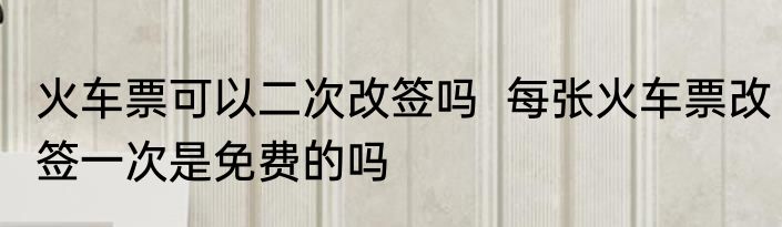 火车票可以二次改签吗  每张火车票改签一次是免费的吗