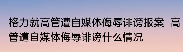 格力就高管遭自媒体侮辱诽谤报案  高管遭自媒体侮辱诽谤什么情况