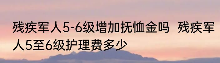 残疾军人5-6级增加抚恤金吗  残疾军人5至6级护理费多少
