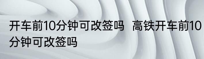 开车前10分钟可改签吗  高铁开车前10分钟可改签吗