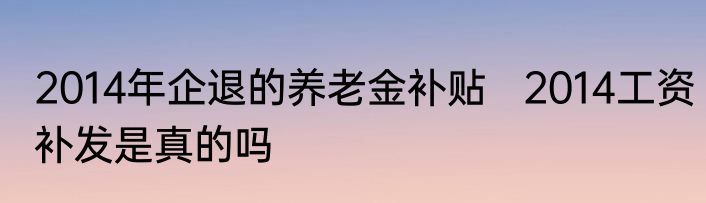 2014年企退的养老金补贴   2014工资补发是真的吗