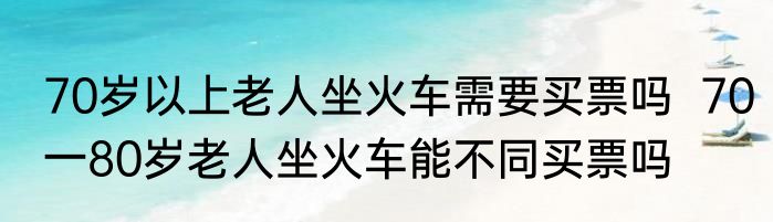 70岁以上老人坐火车需要买票吗  70一80岁老人坐火车能不同买票吗
