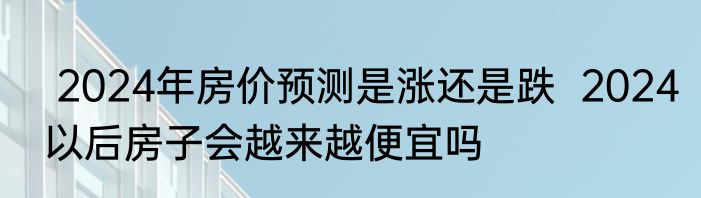  2024年房价预测是涨还是跌  2024以后房子会越来越便宜吗 