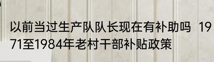 以前当过生产队队长现在有补助吗  1971至1984年老村干部补贴政策
