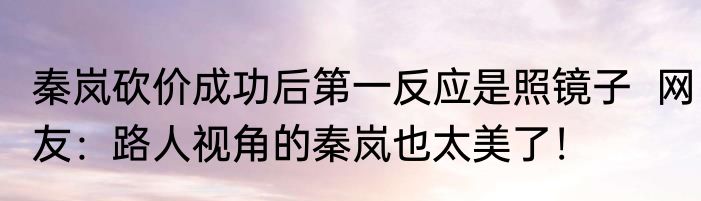 秦岚砍价成功后第一反应是照镜子  网友：路人视角的秦岚也太美了！