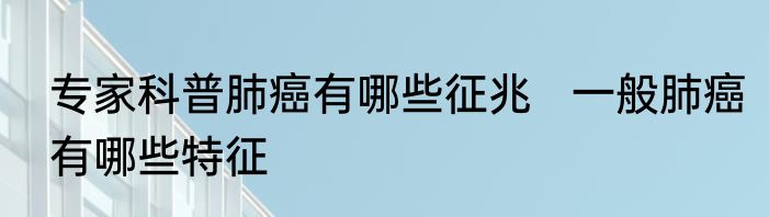 专家科普肺癌有哪些征兆   一般肺癌有哪些特征
