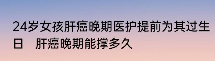 24岁女孩肝癌晚期医护提前为其过生日   肝癌晚期能撑多久