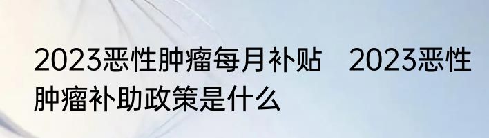2023恶性肿瘤每月补贴   2023恶性肿瘤补助政策是什么
