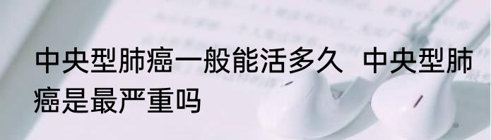 中央型肺癌一般能活多久  中央型肺癌是最严重吗