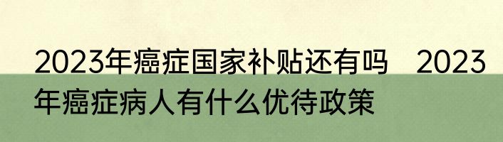 2023年癌症国家补贴还有吗   2023年癌症病人有什么优待政策