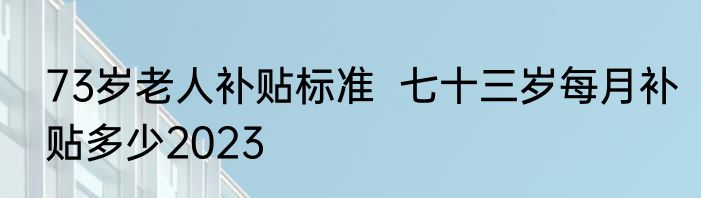 73岁老人补贴标准  七十三岁每月补贴多少2023